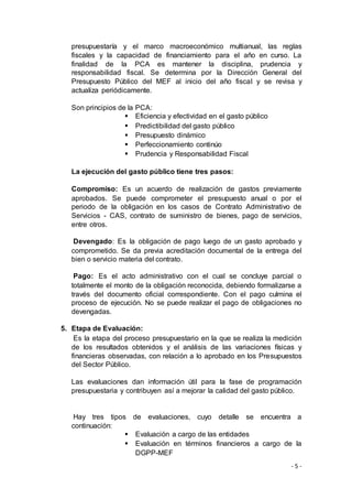 - 5 -
presupuestaría y el marco macroeconómico multianual, las reglas
fiscales y la capacidad de financiamiento para el año en curso. La
finalidad de la PCA es mantener la disciplina, prudencia y
responsabilidad fiscal. Se determina por la Dirección General del
Presupuesto Público del MEF al inicio del año fiscal y se revisa y
actualiza periódicamente.
Son principios de la PCA:
 Eficiencia y efectividad en el gasto público
 Predictibilidad del gasto público
 Presupuesto dinámico
 Perfeccionamiento continúo
 Prudencia y Responsabilidad Fiscal
La ejecución del gasto público tiene tres pasos:
Compromiso: Es un acuerdo de realización de gastos previamente
aprobados. Se puede comprometer el presupuesto anual o por el
periodo de la obligación en los casos de Contrato Administrativo de
Servicios - CAS, contrato de suministro de bienes, pago de servicios,
entre otros.
Devengado: Es la obligación de pago luego de un gasto aprobado y
comprometido. Se da previa acreditación documental de la entrega del
bien o servicio materia del contrato.
Pago: Es el acto administrativo con el cual se concluye parcial o
totalmente el monto de la obligación reconocida, debiendo formalizarse a
través del documento oficial correspondiente. Con el pago culmina el
proceso de ejecución. No se puede realizar el pago de obligaciones no
devengadas.
5. Etapa de Evaluación:
Es la etapa del proceso presupuestario en la que se realiza la medición
de los resultados obtenidos y el análisis de las variaciones físicas y
financieras observadas, con relación a lo aprobado en los Presupuestos
del Sector Público.
Las evaluaciones dan información útil para la fase de programación
presupuestaria y contribuyen así a mejorar la calidad del gasto público.
Hay tres tipos de evaluaciones, cuyo detalle se encuentra a
continuación:
 Evaluación a cargo de las entidades
 Evaluación en términos financieros a cargo de la
DGPP-MEF
 
