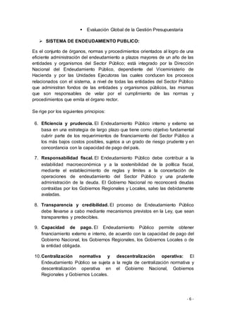 - 6 -
 Evaluación Global de la Gestión Presupuestaria
 SISTEMA DE ENDEUDAMIENTO PUBLICO:
Es el conjunto de órganos, normas y procedimientos orientados al logro de una
eficiente administración del endeudamiento a plazos mayores de un año de las
entidades y organismos del Sector Público; está integrado por la Dirección
Nacional del Endeudamiento Público, dependiente del Viceministerio de
Hacienda y por las Unidades Ejecutoras las cuales conducen los procesos
relacionados con el sistema, a nivel de todas las entidades del Sector Público
que administran fondos de las entidades y organismos públicos, las mismas
que son responsables de velar por el cumplimiento de las normas y
procedimientos que emita el órgano rector.
Se rige por los siguientes principios:
6. Eficiencia y prudencia. El Endeudamiento Público interno y externo se
basa en una estrategia de largo plazo que tiene como objetivo fundamental
cubrir parte de los requerimientos de financiamiento del Sector Público a
los más bajos costos posibles, sujetos a un grado de riesgo prudente y en
concordancia con la capacidad de pago del país.
7. Responsabilidad fiscal. El Endeudamiento Público debe contribuir a la
estabilidad macroeconómica y a la sostenibilidad de la política fiscal,
mediante el establecimiento de reglas y límites a la concertación de
operaciones de endeudamiento del Sector Público y una prudente
administración de la deuda. El Gobierno Nacional no reconocerá deudas
contraídas por los Gobiernos Regionales y Locales, salvo las debidamente
avaladas.
8. Transparencia y credibilidad. El proceso de Endeudamiento Público
debe llevarse a cabo mediante mecanismos previstos en la Ley, que sean
transparentes y predecibles.
9. Capacidad de pago. El Endeudamiento Público permite obtener
financiamiento externo e interno, de acuerdo con la capacidad de pago del
Gobierno Nacional, los Gobiernos Regionales, los Gobiernos Locales o de
la entidad obligada.
10.Centralización normativa y descentralización operativa: El
Endeudamiento Público se sujeta a la regla de centralización normativa y
descentralización operativa en el Gobierno Nacional, Gobiernos
Regionales y Gobiernos Locales.
 