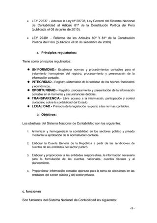 - 8 -
 LEY 29537 - Adecua la Ley Nº 28708, Ley General del Sistema Nacional
de Contabilidad al Artículo 81º de la Constitución Política del Perú
(publicada el 08 de junio de 2010).
 LEY 29401 - Reforma de los Artículos 80º Y 81º de la Constitución
Política del Perú (publicada el 08 de setiembre de 2009)
a. Principios regulatorios:
Tiene como principios regulatorios:
 UNIFORMIDAD.- Establecer normas y procedimientos contables para el
tratamiento homogéneo del registro, procesamiento y presentación de la
información contable.
 INTEGRIDAD.- Registro sistemático de la totalidad de los hechos financieros
y económicos.
 OPORTUNIDAD.- Registro, procesamiento y presentación de la información
contable en el momento y circunstancias debidas.
 TRANSPARENCIA.- Libre acceso a la información, participación y control
ciudadano sobre la contabilidad del Estado.
 LEGALIDAD.- Primacía de la legislación respecto a las normas contables.
b. Objetivos:
Los objetivos del Sistema Nacional de Contabilidad son los siguientes:
1. Armonizar y homogeneizar la contabilidad en los sectores público y privado
mediante la aprobación de la normatividad contable.
2. Elaborar la Cuenta General de la República a partir de las rendiciones de
cuentas de las entidades del sector público.
3. Elaborar y proporcionar a las entidades responsables, la información necesaria
para la formulación de las cuentas nacionales, cuentas fiscales y al
planeamiento.
4. Proporcionar información contable oportuna para la toma de decisiones en las
entidades del sector público y del sector privado.
c. funciones
Son funciones del Sistema Nacional de Contabilidad las siguientes:
 