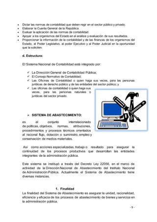 - 9 -
 Dictar las normas de contabilidad que deben regir en el sector público y privado.
 Elaborar la Cuenta General de la República.
 Evaluar la aplicación de las normas de contabilidad.
 Apoyar a los organismos del Estado en el análisis y evaluación de sus resultados.
 Proporcionar la información de la contabilidad y de las finanzas de los organismos del
Estado, al Poder Legislativo, al poder Ejecutivo y al Poder Judicial en la oportunidad
que la soliciten.
d. Estructura:
El Sistema Nacional de Contabilidad está integrado por:
 La Dirección General de Contabilidad Pública;
 El Consejo Normativo de Contabilidad;
 Las Oficinas de Contabilidad o quien haga sus veces, para las personas
jurídicas de derecho público y de las entidades del sector público; y
 Las oficinas de contabilidad o quien haga sus
veces, para las personas naturales o
jurídicas del sector privado.
 SISTEMA DE ABASTECIMIENTO:
es el conjunto interrelacionado
de políticas, objetivos, normas, atribuciones,
procedimientos y procesos técnicos orientados
al racional flujo, dotación o suministro, empleo y
conservación de medios materiales.
Así como acciones especializadas, trabajo o resultado para asegurar la
continuidad de los procesos productivos que desarrollan las entidades
integrantes de la administración pública.
Este sistema se instituyó a través del Decreto Ley 22056, en el marco de
actividad de la Dirección Nacional de Abastecimiento del Instituto Nacional
de Administración Pública. Actualmente el Sistema de Abastecimiento tiene
diversas instancias.
1. Finalidad
La finalidad del Sistema de Abastecimiento es asegurar la unidad, racionalidad,
eficiencia y eficacia de los procesos de abastecimiento de bienes y servicios en
la administración pública.
 
