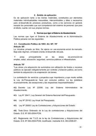 - 10 -
2. Ámbito de aplicación
Es de aplicación tanto a los bienes materiales, constituidos por elementos
materiales individualizables mesurables, intercambiables y útiles o necesarios
para el desarrollo de procesos productivos, como a los servicios en general,
excepto los personales que son competencia del sistema de personal, que para
el efecto, cuenta con sus propias normas.
3. Normasquerigen elSistema deAbastecimiento
Las normas que rigen el Sistema de Abastecimiento en la Administración
Pública peruana son las siguientes:
3.1. Constitución Política de 1993: Art. 58º, 76º
Artículo 58º.
La iniciativa privada es libre. Se ejerce en una economía social de mercado.
Bajo este régimen, el Estado orienta el desarrollo del país.
Y actúa principalmente en las áreas de promoción de
empleo, salud, educación, seguridad, servicios públicos e infraestructura.
Artículo 76º
"Las obras y la adquisición de suministros con utilización de fondos o recursos
públicos se ejecutan obligatoriamente por contrata y licitación pública, así como
también la adquisición o la enajenación de bienes.
La contratación de servicios y proyectos cuya importancia y cuyo monto señala
la Ley de Presupuesto se hace por concurso público. La ley establece
el procedimiento, las excepciones y las respectivas responsabilidades."
4.2. Decreto Ley Nº 22056: Ley del Sistema Administrativo de
Abastecimiento.
4.3. Ley N° 28411, Ley General del Sistema Nacional del Presupuesto.
4.4. Ley Nº 29142: Ley Anual de Presupuesto.
4.5. Ley Nº 26850: Ley de Contrataciones y Adquisiciones del Estado.
4.6. Texto Único Ordenado de la Ley de contrataciones y Adquisiciones del
Estado. D.S. Nº 083-2004-PCM.
4.7. Reglamento del T.U.O de la ley de Contrataciones y Adquisiciones del
Estado. D.S. Nº 084-2004-PCM, modificado mediante D.S. 063-2006-EF.
 