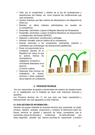 - 12 -
 Velar por el cumplimiento y difusión de la ley de contrataciones y
adquisiciones del Estado, así como proponer las modificaciones que
sean necesarias.
 Aprobar directivas que fijen criterios de interpretación o de integración de
dicha Ley.
 Resolver en última instancia administrativa los asuntos de
su competencia.
 Desarrollar, administrar y operar el Registro Nacional de Proveedores.
 Desarrollar, administrar y operar el Sistema Electrónico de adquisiciones
y contrataciones del Estado (SEACE).
 Organizar y administrar conciliaciones y arbitrajes.
 Absolver consultas sobre la materia de su competencia.
 Imponer sanciones a los proveedores, participante, postores y
contratistas que contravengan las disposiciones establecidas.
 Poner en conocimiento de la
Contraloría General de la
República los casos en que
se aprecie indicios de
incompetencia,
negligencia, corrupción o
inmoralidad detectados en el
ejercicio de
su función pública.
 Supervisar todo proceso de
contratación de bienes,
servicios u obras cualquiera
sea el régimen de contratación.
6. PROCESOSTÉCNICOS
Son los instrumentos de gestión o herramientas del sistema de abastecimiento
en sí, establecidos con la finalidad de hacer más dinámicos funcional y
operativo.
Los Procesos técnicos son 11, los que para una mayor operatividad y
funcionamiento han sido agrupados en Sub sistemas.
6.1 SUB SISTEMA DE INFORMACIÓN.-
Llamado así porque mediante los procesos técnicos que comprende, se capta,
procesa, clasifica, actualiza, proporciona y conserva la información sobre los
bienes servicios en general y ejecución de obras, proveedores que lo
suministran, precio de mercado y condiciones de venta ofrecidas por
estos, seguridad, garantía que ofrecen, acciones de seguimiento y control a
 