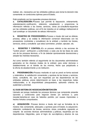 - 13 -
realizar, etc.; necesarios por las entidades públicas para tomar la decisión más
conveniente en condiciones óptimas para el Estado.
Está constituido por los siguientes procesos técnicos:
a. CATALOGACIÓN.-Proceso que permite la depuración, ordenamiento,
estandarización, codificación, obtención, actualización y proporciona la
información referida a los bienes, servicios, obras y/o consultoría requeridos
por las entidades públicas, con el fin de incluirlos en el catálogo institucional el
cual constituye un documento de valiosa información.
b. REGISTRO DE PROVEEDORES.-Proceso a través del cual se obtiene,
procesa, utiliza y se evalúa la información comercial relacionada con los
proveedores (contratista y consultores) de la entidad, y también los bienes,
servicios, obras y consultoría que estos suministran, prestan, ejecutan, etc.
c. REGISTRO Y CONTROL.-Es un proceso referido a las acciones de
"control previo", verificación y conformidad, a cada una de las fases de cada
uno de los procesos técnicos, a fin de detectar oportunamente desviaciones y
adoptar las medidas necesarias.
Así como también referido al seguimiento de los documentos administrativos
generados en los diversos niveles de la entidad, para evitar demoras o
establecimiento en el trámite de los mismos, hecho que perjudicaría a
la oficina de abastecimiento y a la institución.
d. PROGRAMACIÓN.-Proceso mediante el cual se prevé en forma racional
y sistemática, la satisfacción conveniente y oportuna de los bienes y servicios,
obras, consultoría, etc. que son requeridas por las dependencias de las
entidades públicas, previa determinación en base a las respectivas metas
institucionales, a la disponibilidad presupuestaria, aplicando criterios de
austeridad y prioridad.
6.2 SUB SISTEMA DE NEGOCIACIÓN/OBTENCIÓN
Llamado así porque mediante los procesos técnicos que comprende presenta
opciones y condiciones para negociar bienes y/o servicios o, para
rescatar derechos en caso de haberlos perdido, por causas imprevistas o
hechos fortuitos comprobados.
a) ADQUISICIÓN :Proceso técnico a través del cual se formaliza de la
manera más conveniente, adecuada y oportuna para el Estado, la adquisición,
obtención, contratación de bienes, servicios, obras, consultoría, siguiendo un
conjunto de acciones técnicas administrativas y jurídicas, requeridas por las
dependencias integrantes, para el logro de sus objetivos y alcance de sus
 