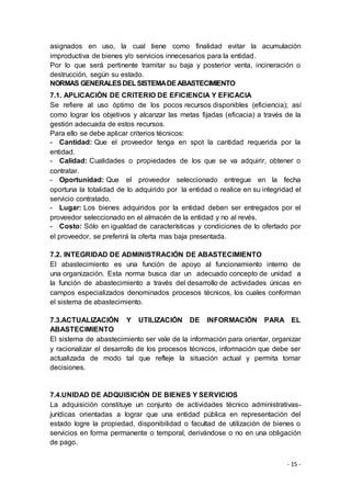 - 15 -
asignados en uso, la cual tiene como finalidad evitar la acumulación
improductiva de bienes y/o servicios innecesarios para la entidad.
Por lo que será pertinente tramitar su baja y posterior venta, incineración o
destrucción, según su estado.
NORMAS GENERALESDELSISTEMADEABASTECIMIENTO
7.1. APLICACIÓN DE CRITERIO DE EFICIENCIA Y EFICACIA
Se refiere al uso óptimo de los pocos recursos disponibles (eficiencia); así
como lograr los objetivos y alcanzar las metas fijadas (eficacia) a través de la
gestión adecuada de estos recursos.
Para ello se debe aplicar criterios técnicos:
- Cantidad: Que el proveedor tenga en spot la cantidad requerida por la
entidad.
- Calidad: Cualidades o propiedades de los que se va adquirir, obtener o
contratar.
- Oportunidad: Que el proveedor seleccionado entregue en la fecha
oportuna la totalidad de lo adquirido por la entidad o realice en su integridad el
servicio contratado.
- Lugar: Los bienes adquiridos por la entidad deben ser entregados por el
proveedor seleccionado en el almacén de la entidad y no al revés.
- Costo: Sólo en igualdad de características y condiciones de lo ofertado por
el proveedor, se preferirá la oferta mas baja presentada.
7.2. INTEGRIDAD DE ADMINISTRACIÓN DE ABASTECIMIENTO
El abastecimiento es una función de apoyo al funcionamiento interno de
una organización. Esta norma busca dar un adecuado concepto de unidad a
la función de abastecimiento a través del desarrollo de actividades únicas en
campos especializados denominados procesos técnicos, los cuales conforman
el sistema de abastecimiento.
7.3.ACTUALIZACIÓN Y UTILIZACIÓN DE INFORMACIÓN PARA EL
ABASTECIMIENTO
El sistema de abastecimiento ser vale de la información para orientar, organizar
y racionalizar el desarrollo de los procesos técnicos, información que debe ser
actualizada de modo tal que refleje la situación actual y permita tomar
decisiones.
7.4.UNIDAD DE ADQUISICIÓN DE BIENES Y SERVICIOS
La adquisición constituye un conjunto de actividades técnico administrativas-
jurídicas orientadas a lograr que una entidad pública en representación del
estado logre la propiedad, disponibilidad o facultad de utilización de bienes o
servicios en forma permanente o temporal, derivándose o no en una obligación
de pago.
 