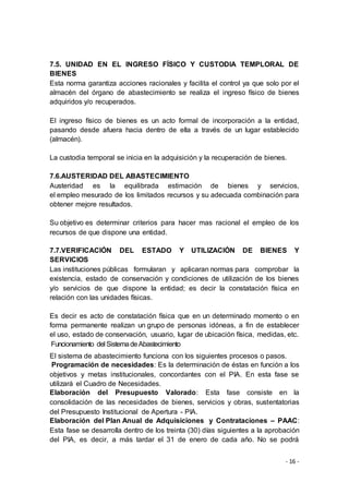 - 16 -
7.5. UNIDAD EN EL INGRESO FÍSICO Y CUSTODIA TEMPLORAL DE
BIENES
Esta norma garantiza acciones racionales y facilita el control ya que solo por el
almacén del órgano de abastecimiento se realiza el ingreso físico de bienes
adquiridos y/o recuperados.
El ingreso físico de bienes es un acto formal de incorporación a la entidad,
pasando desde afuera hacia dentro de ella a través de un lugar establecido
(almacén).
La custodia temporal se inicia en la adquisición y la recuperación de bienes.
7.6.AUSTERIDAD DEL ABASTECIMIENTO
Austeridad es la equilibrada estimación de bienes y servicios,
el empleo mesurado de los limitados recursos y su adecuada combinación para
obtener mejore resultados.
Su objetivo es determinar criterios para hacer mas racional el empleo de los
recursos de que dispone una entidad.
7.7.VERIFICACIÓN DEL ESTADO Y UTILIZACIÓN DE BIENES Y
SERVICIOS
Las instituciones públicas formularan y aplicaran normas para comprobar la
existencia, estado de conservación y condiciones de utilización de los bienes
y/o servicios de que dispone la entidad; es decir la constatación física en
relación con las unidades físicas.
Es decir es acto de constatación física que en un determinado momento o en
forma permanente realizan un grupo de personas idóneas, a fin de establecer
el uso, estado de conservación, usuario, lugar de ubicación física, medidas, etc.
Funcionamiento del SistemadeAbastecimiento
El sistema de abastecimiento funciona con los siguientes procesos o pasos.
Programación de necesidades: Es la determinación de éstas en función a los
objetivos y metas institucionales, concordantes con el PIA. En esta fase se
utilizará el Cuadro de Necesidades.
Elaboración del Presupuesto Valorado: Esta fase consiste en la
consolidación de las necesidades de bienes, servicios y obras, sustentatorias
del Presupuesto Institucional de Apertura - PIA.
Elaboración del Plan Anual de Adquisiciones y Contrataciones – PAAC:
Esta fase se desarrolla dentro de los treinta (30) días siguientes a la aprobación
del PIA, es decir, a más tardar el 31 de enero de cada año. No se podrá
 