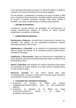 - 18 -
marco del respeto del derecho de acceso a la información pública y la vigilancia
ciudadana en la correcta administración de los bienes estatales.
Con tal propósito, y considerando la importancia del marco normativo, la SBN
pone a disposición de los funcionarios y servidores públicos, y de la ciudadanía
en general el presente compendio normativo sobre Marco General e
Inmuebles, sus normas complementarias y directivas correspondientes.
 SISTEMA DE PERSONAL:
El sistema de personal describe las actividades de la administración de
recursos humanos de una empresa, en términos de requerir insumos,
transformarlos y convertirlos en productos.
1. SUBSISTEMA DE PERSONAL:
Reclutamiento y Selección: el primero trata de proporcionar y contratar a los
candidatos más idóneos, con las capacidades, competencia t aptitudes
requeridas para llevar a cabo la tarea.
Adiestramiento y Desarrollo: es un requisito de la organización orientado
hacia la calidad del personal. Es el equivalente humano al mantenimiento y
actualización del equipo.
Clasificación y Remuneración: luego de la descripción de cargo/puesto se
realiza este paso para ubicar al personal donde logre realizar sus tareas de una
forma eficiente y eficaz.
Higiene y Seguridad: todo empleado de cualquier organización debe realizar
sus actividades sin ninguna distinción en un lugar donde su integridad física y
su salud no esté en riesgo.
Relaciones laborales: En todo entorno laboral debe existir
un ambiente placido y tranquilo en donde todo el personal pueda desempeñar
sus actividades sin ningún tipo de problema.
2. FUNCIONES DEL SISTEMA DE PERSONAL
A. Subsistema de provisión de RRHH: que incluye la
investigación del mercado moderno, mano de obra, reclutamiento y
selección.
B. Subsistema de aplicación de los RRHH: que incluye
la descripción y análisis de puestos o de cargos y
la evaluación del desempeño.
 