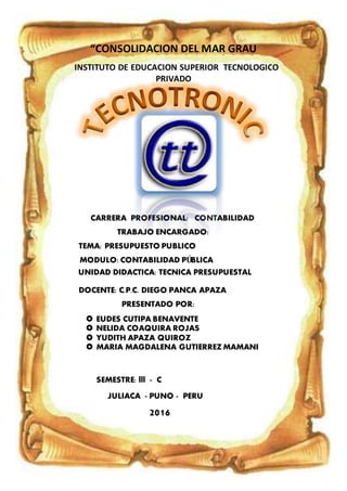 “CONSOLIDACION DEL MAR GRAU
INSTITUTO DE EDUCACION SUPERIOR TECNOLOGICO
PRIVADO
CARRERA PROFESIONAL: CONTABILIDAD
TRABAJO ENCARGADO:
TEMA: PRESUPUESTO PUBLICO
MODULO:CONTABILIDAD PÚBLICA
UNIDAD DIDACTICA: TECNICA PRESUPUESTAL
DOCENTE: C.P.C. DIEGO PANCA APAZA
PRESENTADO POR:
 EUDES CUTIPA BENAVENTE
 NELIDA COAQUIRA ROJAS
 YUDITH APAZA QUIROZ
 MARIA MAGDALENA GUTIERREZ MAMANI
SEMESTRE: lll - C
JULIACA - PUNO - PERU
2016
 