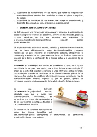 - 19 -
C. Subsistema de mantenimiento de los RRHH: que incluye la compensación
o administración de salarios, los beneficios sociales e higiene y seguridad
del trabajo.
D. Subsistema de desarrollo de los RRHH: que incluye el entrenamiento y
desarrollo de personal así como el desarrollo organizacional.
 SISTEMA INTEGRADO DE CATASTRO:
es definido como una herramienta para procurar y garantizar la ordenación del
espacio geográfico con fines de desarrollo, a través de la adecuada, precisa y
oportuna definición de los tres aspectos más relevantes de
la propiedad inmobiliaria: descripción física, situación jurídica
y valor económico.
Es el procedimiento estadístico, técnico, científico y administrativo en virtud del
cual se hace el inventario de todos los bienes inmuebles y recursos
naturales de un país, mediante el levantamiento catastral, el registro de la
propiedad y el estudio de las operaciones que tienen por finalidad determinar la
tenencia de la tierra, la verificación de la riqueza actual y la valoración de los
inmuebles.
El catastro, en su concepto más amplio, es el inventario o censo de la riqueza
inmobiliaria de un país, una región, una entidad federal o un municipio. El
origen de la actividad catastral se remonta a unos 4.000 años antes de Cristo,
concebido para conocer las cantidades de los bienes inmuebles y títulos de los
mismos a los efectos de establecer el monto del impuesto inmobiliario; hoy día
su motivación sigue teniendo vigencia y, por lo general, genera los
principales ingresos en el presupuesto de la administración de las ciudades.
Es una definición
del catastro en lenguaje natural, sencillo,
adaptado para que la pueda leer
cualquier persona, del catastro, de
los servicios que presta, de sus usuarios, y
de las innovaciones tecnológicas llevadas a
cabo en los últimos tiempos.
El catastro es la completa descripción de
todos los bienes inmuebles del
país. Información gráfica (cartografía) y alfanumérica. La permanente
actualización de sus características:
 