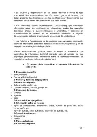 - 20 -
• La difusión y disponibilidad de las bases de datos al servicio de toda
la sociedad. Sus suministradores son: En primer lugar los ciudadanos, que
deben presentar las declaraciones de las modificaciones y transmisiones que
se realizan en los bienes inmuebles de los que sean titulares.
• Las entidades locales (Ayuntamientos, Diputaciones) que suministran
información sobre las modificaciones urbanísticas, envían las anomalías
detectadas gracias a su gestión tributaria o urbanística, y colaboran en
el mantenimiento de catastro si se encuentran sometidas al régimen
de comunicación catastral o han suscrito un convenio de colaboración.
• Los Notarios y Registradores de la propiedad que suministran información
sobre las alteraciones catastrales reflejadas en las escrituras públicas y en las
inscripciones en el registro de la propiedad.
• Otras administraciones públicas, como la estatal o autonómica, que
suministran la información territorial relevante para el catastro de que
dispongan (expropiaciones, información sobre la identificación fiscal de los
propietarios, deslindes del dominio público, etc.)
a. . El catastro debe especificar la siguiente información de
cada predio:
1- Designación catastral
 Solar, manzana
 Parcela y Distrito Catastral
2- Nombre y domicilio del propietario
3- Ubicación del predio
 Calle, avenida, sector, etc.
 Camino, carretera, sección, paraje, etc.
4- Uso actual del terreno
 Vivienda
 Agrícola
 otros
5- Características topográficas
6- Información sobre las mejoras
 Tipos de edificaciones, dimensiones, áreas, número de pisos, uso, edad,
conservación, etc.
 Tipos de cultivos, áreas cultivadas, estado de los cultivos, etc.
7- Superficie del terreno
 Dimensiones
 Formas
8- Planos catastrales
9- Valor de cada predio
 