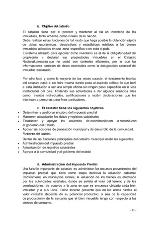 - 21 -
b. Objetivo del catastro
El catastro tiene por el proveer y mantener al día un inventario de los
inmuebles, tanto urbanos como rurales de la nación.
Debe realizar estas funciones de tal modo que haga posible la obtención rápida
de datos económicos, descriptivos y estadísticos relativos a los bienes
inmuebles ubicados en una zona específica o en todo el país.
El sistema utilizado para ejecutar dicho inventario es el de la obligatoriedad del
propietario a declarar sus propiedades inmuebles en el Catastro
Nacional, proceso que no contó con controles eficientes, por lo que las
informaciones carecían de datos esenciales como la designación catastral del
inmueble declarado.
Por otro lado y como la mayoría de las veces sucede, el fundamento técnico
del catastro pasó a ser letra muerta dando paso al aspecto político, lo que llevó
a esta institución a ser una simple oficina sin ningún peso específico en la vida
institucional del país, limitando sus actividades a dar algunos servicios tales
como: avalúos individuales, certificaciones y recibir declaraciones que les
interesan a personas para fines particulares.
c. El catastro tiene los siguientes objetivos
 Determinar y gestionar el cobro del impuesto predial
 Mantener actualizado los datos y registros catastrales
 Establecer y apoyar los acuerdos de coordinación en la materia con
el gobierno del Estado.
 Apoyar las acciones de planeación municipal y de desarrollo de la comunidad.
Funciones del catastro
Dentro de las funciones principales del catastro municipal están las siguientes:
 Administración del impuesto predial
 Actualización de registros catastrales
 Apoyos a la comunidad y al gobierno del estado
d. Administración del Impuesto Predial
Una función importante de catastro es administrar los recursos provenientes del
impuesto predial, que tiene como etapa decisiva la valuación catastral.
Comúnmente en municipios rurales, la valuación de los bienes es efectuada
por las autoridades estatales, donde se señala el valor del terreno y de las
construcciones, de acuerdo a la zona en que se encuentra ubicado cada bien
inmueble y a sus usos. Debe tenerse presente que en las zonas rurales el
valor catastral depende de su potencial productivo, o sea de la capacidad
de producción y de la cercanía que el bien inmueble tenga con respecto a los
centros de consumo.
 