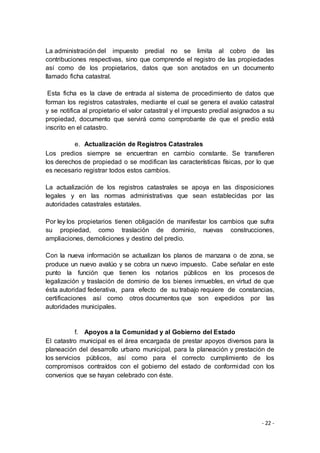 - 22 -
La administración del impuesto predial no se limita al cobro de las
contribuciones respectivas, sino que comprende el registro de las propiedades
así como de los propietarios, datos que son anotados en un documento
llamado ficha catastral.
Esta ficha es la clave de entrada al sistema de procedimiento de datos que
forman los registros catastrales, mediante el cual se genera el avalúo catastral
y se notifica al propietario el valor catastral y el impuesto predial asignados a su
propiedad, documento que servirá como comprobante de que el predio está
inscrito en el catastro.
e. Actualización de Registros Catastrales
Los predios siempre se encuentran en cambio constante. Se transfieren
los derechos de propiedad o se modifican las características físicas, por lo que
es necesario registrar todos estos cambios.
La actualización de los registros catastrales se apoya en las disposiciones
legales y en las normas administrativas que sean establecidas por las
autoridades catastrales estatales.
Por ley los propietarios tienen obligación de manifestar los cambios que sufra
su propiedad, como traslación de dominio, nuevas construcciones,
ampliaciones, demoliciones y destino del predio.
Con la nueva información se actualizan los planos de manzana o de zona, se
produce un nuevo avalúo y se cobra un nuevo impuesto. Cabe señalar en este
punto la función que tienen los notarios públicos en los procesos de
legalización y traslación de dominio de los bienes inmuebles, en virtud de que
ésta autoridad federativa, para efecto de su trabajo requiere de constancias,
certificaciones así como otros documentos que son expedidos por las
autoridades municipales.
f. Apoyos a la Comunidad y al Gobierno del Estado
El catastro municipal es el área encargada de prestar apoyos diversos para la
planeación del desarrollo urbano municipal, para la planeación y prestación de
los servicios públicos, así como para el correcto cumplimiento de los
compromisos contraídos con el gobierno del estado de conformidad con los
convenios que se hayan celebrado con éste.
 
