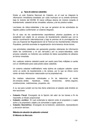 - 23 -
g. Tiposdesistemas catastrales
Existe un solo Sistema Nacional de Catastro, en el cual se integrará la
información inmobiliaria levantada por cada municipio en su ámbito territorial,
bajo la rectoría del IGVSB. El nuevo enfoque abarca de manera conjunta el
levantamiento catastral de los inmuebles urbanos y de los predios rurales.
Las bases de datos catastrales y las que se generen de las actividades de
registro público conformarán un sistema integrado.
En el caso de los asentamientos espontáneos urbanos populares, en la
actualidad son objeto de un proceso de levantamiento catastral que, con la
debida coordinación interinstitucional y bajo la premisa de la promulgación de
una Ley Especial de Regularización de la Tierra en los Asentamientos Urbanos
Populares, permitirá acometer la regularización de la tenencia de las tierras.
Las actividades catastrales van generando grandes volúmenes de información
sobre las condiciones y el uso del suelo y por su propia naturaleza, cada
proceso catastral, va rindiendo una cantidad de datos susceptibles de utilizarse
en forma inmediata.
Así, cualquier sistema catastral puede ser usado para fines múltiples si cuenta
con un identificador para cada predio (clave catastral).
Un sistema catastral multifinalitario meta óptima de cualquier catastro- opera
como un centro de levantamiento y de censos, por lo que se ofrece como
centro de toda información relacionada con la propiedad raíz.
Se realizan valuaciones individuales a fin de determinar el monto
de compras, ventas, hipotecas, rentas, donaciones, daños, seguros,
construcciones, subdivisiones, proyectos, etc.
A su vez para cumplir con los tres items anteriores el catastro está dividido en
tres secciones:
 Catastro Fiscal: Encargado de la fijación del valor de los bienes a fin de
imponerle un tributo proporcional.
 Catastro Jurídico: El cual contempla la relación entre el propietario o sujeto
activo y la propiedad u objeto y la comunidad o sujeto pasivo.
 Catastro Geométrico: Encargado de la medición, subdivisión, representación
y ubicación del bien.
Métodosdevaluación deaplicación universal
El Método de Mercado
 