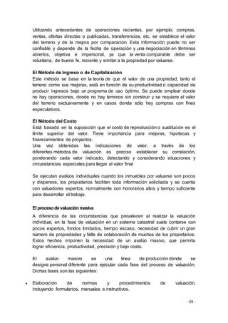 - 24 -
Utilizando antecedentes de operaciones recientes, por ejemplo; compras,
ventas, ofertas directas o publicadas, transferencias, etc, se establece el valor
del terreno y de la mejora por comparación. Esta información puede no ser
confiable y depende de la fecha de operación y una negociación en términos
abiertos, objetiva e impersonal, ya que la venta comparable debe ser
voluntaria, de buena fe, reciente y similar a la propiedad por valuarse.
El Método de Ingreso o de Capitalización
Este método se basa en la teoría de que el valor de una propiedad, tanto el
terreno como sus mejoras, está en función de su productividad o capacidad de
producir ingresos bajo un programa de uso óptimo. Se puede emplear donde
no hay operaciones, donde no hay terrenos sin construir y se requiere el valor
del terreno exclusivamente y en casos donde sólo hay compras con fines
especulativos.
El Método del Costo
Está basado en la suposición que el costo de reproducción o sustitución es el
límite superior del valor. Tiene importancia para mejoras, hipotecas y
financiamientos de proyectos.
Una vez obtenidas las indicaciones de valor, a través de los
diferentes métodos de valuación es preciso establecer su correlación,
ponderando cada valor indicado, detectando y considerando situaciones y
circunstancias especiales para llegar al valor final
Se ejecutan avalúos individuales cuando los inmuebles por valuarse son pocos
y dispersos, los propietarios facilitan toda información solicitada y se cuenta
con valuadores expertos, normalmente con honorarios altos y tiempo suficiente
para desarrollar el trabajo.
El procesodevaluaciónmasiva
A diferencia de las circunstancias que prevalecen al realizar la valuación
individual, en la fase de valuación en un sistema catastral suele contarse con
pocos expertos, fondos limitados, tiempo escaso, necesidad de cubrir un gran
número de propiedades y falta de colaboración de muchos de los propietarios.
Estos hechos imponen la necesidad de un avalúo masivo, que permita
lograr eficiencia, productividad, precisión y bajo costo.
El avalúo masivo es una línea de producción donde se
designa personal diferente para ejecutar cada fase del proceso de valuación.
Dichas fases son las siguientes:
 Elaboración de normas y procedimientos de valuación,
incluyendo formularios, manuales e instructivos.
 