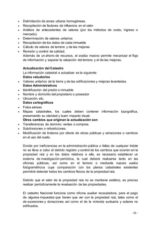 - 25 -
 Delimitación de zonas urbana homogéneas.
 Recopilación de factores de influencia en el valor
 Análisis de antecedentes de valores (por los métodos de costo, ingreso o
mercado).
 Determinación de valores unitarios
 Recopilación de los datos de cada inmueble
 Cálculo de valores de terreno y de las mejoras
 Revisión y control de calidad.
Además de un ahorro de recursos, el avalúo masivo permite mecanizar el flujo
de información y separar la valuación del terreno y el de las mejoras.
Actualización del Catastro
La información catastral a actualizar es la siguiente:
Datos valuatorios
 Valores unitarios de la tierra y de las edificaciones y mejoras levantadas.
Datos Administrativos
 Identificación del predio o inmueble
 Nombre y domicilio del propietario o poseedor
 Ubicación, etc.
Datos cartográficos
 Fotos aéreas
 Mapas catastrales, los cuales deben contener información topográfica,
preservando su claridad y buen impacto visual.
Otros cambios que originan la actualización son
 Transferencias de dominio: ventas o compras.
 Subdivisiones o refundiciones.
 Modificación de linderos por efecto de obras públicas y variaciones o cambios
en el uso del suelo.
Donde por ineficiencias en la administración pública o fallas de cualquier índole
no se lleva a cabo el debido registro y control de los cambios que ocurren en la
propiedad raíz y en los datos relativos a ella, es necesario establecer un
sistema de investigación periódica, la cual deberá realizarse tanto en las
oficinas públicas, así como en el terreno o mediante nuevos vuelos
fotogramétricos cuya comparación con los planos catastrales existentes
permitirá detectar todos los cambios físicos de la propiedad raíz.
Debido que el valor de la propiedad raíz no se mantiene estático, es preciso
realizar periódicamente la revaluación de las propiedades.
El catastro Nacional funciona como oficina auxiliar recaudadora, para el pago
de algunos impuestos que tienen que ver con la propiedad raíz, tales como el
de sucesiones y donaciones así como el de la vivienda suntuaria y solares no
edificados.
 
