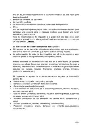 - 26 -
Hoy en día, el estado moderno tiene a su alcance medidas de otra índole para
lograr este control:
 El retiro de circulante de los bancos
 La inversión en obras
 La modificación de intereses bancarios y aranceles de importación
 Otros
Así, se emplea el impuesto predial como uno de los instrumentos fiscales para
conseguir una economía sana, e introduce medidas para buscar una mayor
estabilidad y justicia social.
Para la implementación del impuesto a la propiedad raíz, ésta debe estar
organizada y en el mundo a la organización del recurso tierra es conocida por
un sólo término: Catastro.
La elaboración de catastro comprende dos aspectos
 El inventario de los inmuebles ubicados en el municipio y de sus propietarios,
realizado a través de un estudio que implica su localización y registro.
 La determinación del valor de los inmuebles, con el fin de obtener el valor
catastral que es la base para el cobro del impuesto predial.
Nuestra sociedad se desarrolla cada vez más en el área urbana (un conjunto
dinámico con obras de arte que acarrean problemas tecnológicos de obras y
servicios), interrelacionado con el compendio humano lo cual genera problemas
sociales (de ingreso, recursos financieros, empleos, energía, inversión,
producción, mercado, etc.).
El organismo encargado de la planeación urbana requiere de información
general de:
 Uso de suelo, topografía, hidrografía y geología.
 Densidad, condición y evolución de las edificaciones.
 Capacidad y servicio del sistema vial.
 Localización de las actividades de la población (comercios, oficinas, industrias,
escuelas, parques, etc.)
 Uso del terreno (comercial, residencial, industrial, edificios públicos, superficies
de aguas, terrenos sin construir, etc.)
 Vivienda (descripción de los elementos de calidad, edad, conservación y
valor).
 Industria (localización, tamaño, producción y contaminación )
 Población (migración, origen, densidad por vivienda, salud, educación,
ocupación, etc.).
 