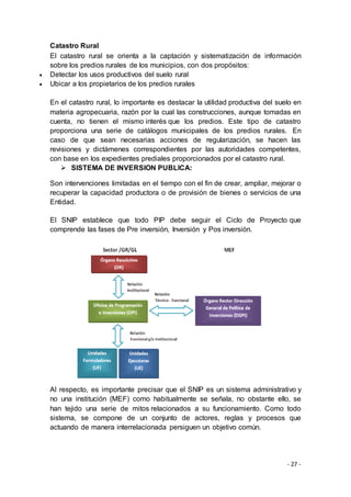 - 27 -
Catastro Rural
El catastro rural se orienta a la captación y sistematización de información
sobre los predios rurales de los municipios, con dos propósitos:
 Detectar los usos productivos del suelo rural
 Ubicar a los propietarios de los predios rurales
En el catastro rural, lo importante es destacar la utilidad productiva del suelo en
materia agropecuaria, razón por la cual las construcciones, aunque tomadas en
cuenta, no tienen el mismo interés que los predios. Este tipo de catastro
proporciona una serie de catálogos municipales de los predios rurales. En
caso de que sean necesarias acciones de regularización, se hacen las
revisiones y dictámenes correspondientes por las autoridades competentes,
con base en los expedientes prediales proporcionados por el catastro rural.
 SISTEMA DE INVERSION PUBLICA:
Son intervenciones limitadas en el tiempo con el fin de crear, ampliar, mejorar o
recuperar la capacidad productora o de provisión de bienes o servicios de una
Entidad.
El SNIP establece que todo PIP debe seguir el Ciclo de Proyecto que
comprende las fases de Pre inversión, Inversión y Pos inversión.
Al respecto, es importante precisar que el SNIP es un sistema administrativo y
no una institución (MEF) como habitualmente se señala, no obstante ello, se
han tejido una serie de mitos relacionados a su funcionamiento. Como todo
sistema, se compone de un conjunto de actores, reglas y procesos que
actuando de manera interrelacionada persiguen un objetivo común.
 