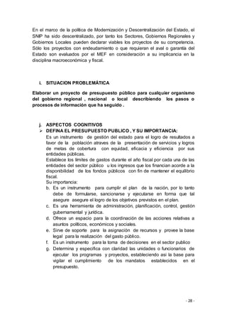 - 28 -
En el marco de la política de Modernización y Descentralización del Estado, el
SNIP ha sido descentralizado, por tanto los Sectores, Gobiernos Regionales y
Gobiernos Locales pueden declarar viables los proyectos de su competencia.
Sólo los proyectos con endeudamiento o que requieran el aval o garantía del
Estado son evaluados por el MEF en consideración a su implicancia en la
disciplina macroeconómica y fiscal.
i. SITUACION PROBLEMÁTICA
Elaborar un proyecto de presupuesto público para cualquier organismo
del gobierno regional , nacional o local describiendo los pasos o
procesos de información que ha seguido .
j. ASPECTOS COGNITIVOS
 DEFINA EL PRESUPUESTO PUBLICO , Y SU IMPORTANCIA:
Es un instrumento de gestión del estado para el logro de resultados a
favor de la población atraves de la presentación de servicios y logros
de metas de cobertura con equidad, eficacia y eficiencia por sus
entidades públicas.
Establece los límites de gastos durante el año fiscal por cada una de las
entidades del sector público u los ingresos que los financian acorde a la
disponibilidad de los fondos públicos con fin de mantener el equilibrio
fiscal.
Su importancia:
b. Es un instrumento para cumplir el plan de la nación, por lo tanto
debe de formularse, sancionarse y ejecutarse en forma que tal
asegure asegure el logro de los objetivos previstos en el plan.
c. Es una herramienta de administración, planificación, control, gestión
gubernamental y jurídica.
d. Ofrece un espacio para la coordinación de las acciones relativas a
asuntos políticos, económicos y sociales.
e. Sirve de soporte para la asignación de recursos y provee la base
legal para la realización del gasto público.
f. Es un instrumento para la toma de decisiones en el sector publico
g. Determina y especifica con claridad las unidades o funcionarios de
ejecutar los programas y proyectos, estableciendo asi la base para
vigilar el cumplimiento de los mandatos establecidos en el
presupuesto.
 