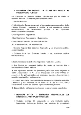 - 29 -
 DETERMINE LOS AMBITOS DE ACCION QUE ABARCA EL
PRESUPUESTO PUBLICO
Las Entidades del Gobierno General, comprendidas por los niveles de
Gobierno Nacional, Gobierno Regional y Gobierno Local:
- Gobierno Nacional
a) Administración Central, comprende a los organismos representativos de los
Poderes Ejecutivo, Legislativo y Judicial, y sus organismos públicos
descentralizados, las universidades públicas y los organismos
constitucionalmente autónomos.
b) Los Organismos Reguladores.
c) Los Organismos Recaudadores y Supervisores.
d) Los Fondos Especiales con personería jurídica.
e) Las Beneficencias y sus dependencias.
- Gobierno Regional Los Gobiernos Regionales y sus organismos públicos
descentralizados.
- Gobierno Local Los Gobiernos Locales y sus organismos públicos
descentralizados.
2. Las Empresas de los Gobiernos Regionales y Gobiernos Locales.
3. Los Fondos sin personería jurídica, los cuales se financian total o
parcialmente con fondos públicos.
4. Los organismos carentes de personería jurídica que tienen asignado un
crédito presupuestario en la Ley de Presupuesto del Sector Público, sin
perjuicio de las particularidades que establezcan sus respectivas normas de
creación, organización y funcionamiento.
5. El Fondo Nacional de Financiamiento de la Actividad Empresarial del Estado
- FONAFE y sus empresas, en el marco de la Ley Nº 27170, sólo y
exclusivamente cuando así lo señale expresamente la Ley General.
6. Otras entidades públicas no mencionadas en los numerales precedentes.
 MENCIONE USTED 3 ELEMENTOS INSEPARABLES QUE
INTEGRAN EL PRESUPUESTO PUBLICO.
 Carácter jurídico: El presupuesto es una institución jurídica
fundamental del Derecho Público, que sanciona la competencia
 