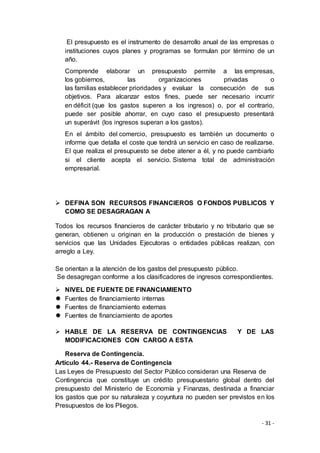 - 31 -
El presupuesto es el instrumento de desarrollo anual de las empresas o
instituciones cuyos planes y programas se formulan por término de un
año.
Comprende elaborar un presupuesto permite a las empresas,
los gobiernos, las organizaciones privadas o
las familias establecer prioridades y evaluar la consecución de sus
objetivos. Para alcanzar estos fines, puede ser necesario incurrir
en déficit (que los gastos superen a los ingresos) o, por el contrario,
puede ser posible ahorrar, en cuyo caso el presupuesto presentará
un superávit (los ingresos superan a los gastos).
En el ámbito del comercio, presupuesto es también un documento o
informe que detalla el coste que tendrá un servicio en caso de realizarse.
El que realiza el presupuesto se debe atener a él, y no puede cambiarlo
si el cliente acepta el servicio. Sistema total de administración
empresarial.
 DEFINA SON RECURSOS FINANCIEROS O FONDOS PUBLICOS Y
COMO SE DESAGRAGAN A
Todos los recursos financieros de carácter tributario y no tributario que se
generan, obtienen u originan en la producción o prestación de bienes y
servicios que las Unidades Ejecutoras o entidades públicas realizan, con
arreglo a Ley.
Se orientan a la atención de los gastos del presupuesto público.
Se desagregan conforme a los clasificadores de ingresos correspondientes.
 NIVEL DE FUENTE DE FINANCIAMIENTO
 Fuentes de financiamiento internas
 Fuentes de financiamiento externas
 Fuentes de financiamiento de aportes
 HABLE DE LA RESERVA DE CONTINGENCIAS Y DE LAS
MODIFICACIONES CON CARGO A ESTA
Reserva de Contingencia.
Artículo 44.- Reserva de Contingencia
Las Leyes de Presupuesto del Sector Público consideran una Reserva de
Contingencia que constituye un crédito presupuestario global dentro del
presupuesto del Ministerio de Economía y Finanzas, destinada a financiar
los gastos que por su naturaleza y coyuntura no pueden ser previstos en los
Presupuestos de los Pliegos.
 