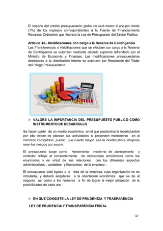 - 32 -
El importe del crédito presupuestario global no será menor al uno por ciento
(1%) de los ingresos correspondientes a la Fuente de Financiamiento
Recursos Ordinarios que financia la Ley de Presupuesto del Sector Público.
Artículo 45.- Modificaciones con cargo a la Reserva de Contingencia
Las Transferencias o Habilitaciones que se efectúen con cargo a la Reserva
de Contingencia se autorizan mediante decreto supremo refrendado por el
Ministro de Economía y Finanzas. Las modificaciones presupuestarias
destinadas a la distribución interna se autorizan por Resolución del Titular
del Pliego Presupuestario.
 VALORE LA IMPORTANCIA DEL PRESUPUESTO PUBLICO COMO
INSTRUMENTO DE DESARROLLO
Se hacen parte de un medio económico en el que predomina la incertidumbre
por ello deben de planear sus actividades si pretenden mantenerse en el
mercado competitivo, puesto que cuanto mayor sea la incertidumbre, mayores
sean los riesgos por asumir.
El presupuesto surge como herramienta moderna de planeamiento y
controlar reflejar el comportamiento de indicadores económicos como los
enunciados y en virtud de sus relaciones con los diferentes aspectos
administrativos , contables y financieros de la empresa .
El presupuesto está ligado a la vida de la empresa, cuya organización no es
inmutable, y deberá adaptarse a la orientación económica que se de al
negocio así como a los hombres a fin de lograr la mejor utilización de la
posibilidades de cada uno .
 EN QUE CONSISTE LA LEY DE PRUDENCIA Y TRASPARENCIA
LEY DE PRUDENCIA Y TRANSPARENCIA FISCAL
 