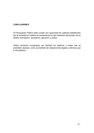 - 35 -
CONCLUSIONES:
El Presupuesto Público debe cumplir con rigurosidad los patrones establecidos
por la sociedad en materia de transparencia en las instancias del proceso de su
diseño, formulación, aprobación, ejecución y control.
Deben asimismo consignarse con claridad los objetivos y metas que se
pretenden alcanzar, como así también las disposiciones legales y técnicas que
lo encuadraron.
 