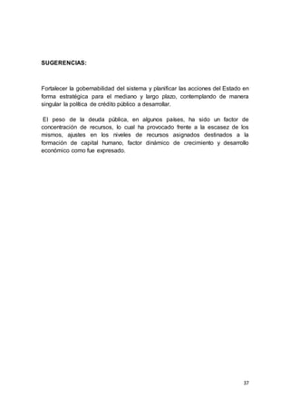 37
SUGERENCIAS:
Fortalecer la gobernabilidad del sistema y planificar las acciones del Estado en
forma estratégica para el mediano y largo plazo, contemplando de manera
singular la política de crédito público a desarrollar.
El peso de la deuda pública, en algunos países, ha sido un factor de
concentración de recursos, lo cual ha provocado frente a la escasez de los
mismos, ajustes en los niveles de recursos asignados destinados a la
formación de capital humano, factor dinámico de crecimiento y desarrollo
económico como fue expresado.
 