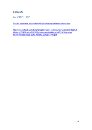 38
Bibliografía
Ley Nº 28411 - MEF
http://es.slideshare.net/nlisboa/definicin-e-importancia-de-presupuesto
http://www.mef.gob.pe/index.php?option=com_content&view=article&id=822%3
Aley-nd-27245&catid=298%3Anormas-legales&Itemid=100143&lang=es
file:///C:/Directiva005_2010_RD030_2010EF7601.pdf
 