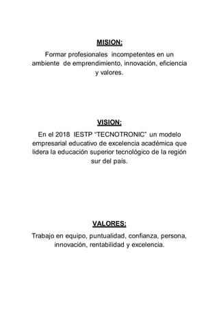 MISION:
Formar profesionales incompetentes en un
ambiente de emprendimiento, innovación, eficiencia
y valores.
VISION:
En el 2018 IESTP “TECNOTRONIC” un modelo
empresarial educativo de excelencia académica que
lidera la educación superior tecnológico de la región
sur del país.
VALORES:
Trabajo en equipo, puntualidad, confianza, persona,
innovación, rentabilidad y excelencia.
 