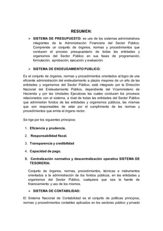 RESUMEN:
 SISTEMA DE PRESUPUESTO: es uno de los sistemas administrativos
integrantes de la Administración Financiera del Sector Público.
Comprende un conjunto de órganos, normas y procedimientos que
conducen el proceso presupuestario de todas las entidades y
organismos del Sector Público en sus fases de programación,
formulación, aprobación, ejecución y evaluación.
 SISTEMA DE ENDEUDAMIENTO PUBLICO:
Es el conjunto de órganos, normas y procedimientos orientados al logro de una
eficiente administración del endeudamiento a plazos mayores de un año de las
entidades y organismos del Sector Público; está integrado por la Dirección
Nacional del Endeudamiento Público, dependiente del Viceministerio de
Hacienda y por las Unidades Ejecutoras las cuales conducen los procesos
relacionados con el sistema, a nivel de todas las entidades del Sector Público
que administran fondos de las entidades y organismos públicos, las mismas
que son responsables de velar por el cumplimiento de las normas y
procedimientos que emita el órgano rector.
Se rige por los siguientes principios:
1. Eficiencia y prudencia.
2. Responsabilidad fiscal.
3. Transparencia y credibilidad
4. Capacidad de pago.
5. Centralización normativa y descentralización operativa SISTEMA DE
TESORERIA:
Conjunto de órganos, normas, procedimientos, técnicas e instrumentos
orientados a la administración de los fondos públicos, en las entidades y
organismos del Sector Público, cualquiera que sea la fuente de
financiamiento y uso de los mismos.
 SISTEMA DE CONTABILIDAD:
El Sistema Nacional de Contabilidad es el conjunto de políticas principios,
normas y procedimientos contables aplicados en los sectores público y privado
 