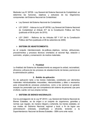 Mediante Ley N° 28708 - Ley General del Sistema Nacional de Contabilidad, se
determina las funciones, objetivos y estructura de los Organismos
componentes del Sistema Nacional de Contabilidad.
 Ley General del Sistema Nacional de Contabilidad.
 LEY 29537 - Adecua la Ley Nº 28708, Ley General del Sistema Nacional
de Contabilidad al Artículo 81º de la Constitución Política del Perú
(publicada el 08 de junio de 2010).
 LEY 29401 - Reforma de los Artículos 80º Y 81º de la Constitución
Política del Perú (publicada el 08 de setiembre de 2009)
 SISTEMA DE ABASTECIMIENTO:
es el conjunto interrelacionado de políticas, objetivos, normas, atribuciones,
procedimientos y procesos técnicos orientados al racional flujo, dotación o
suministro, empleo y conservación de medios materiales.
1. Finalidad
La finalidad del Sistema de Abastecimiento es asegurar la unidad, racionalidad,
eficiencia y eficacia de los procesos de abastecimiento de bienes y servicios en
la administración pública.
2. Ámbito de aplicación
Es de aplicación tanto a los bienes materiales, constituidos por elementos
materiales individualizables mesurables, intercambiables y útiles o necesarios
para el desarrollo de procesos productivos, como a los servicios en general,
excepto los personales que son competencia del sistema de personal, que para
el efecto, cuenta con sus propias normas.
 SISTEMA DE BIENES NACIONALES :
Con la promulgación de la Ley Nº 29151, Ley General del Sistema Nacional de
Bienes Estatales, se da origen a un conjunto de organismos, garantías y
normas que regulan, de manera integral y coherente, los bienes estatales, en
sus niveles de Gobierno Nacional, regional y local, a fin de lograr una
administración ordenada, simplificada y eficiente, teniendo a la
Superintendencia Nacional de Bienes Estatales - SBN como ente rector.
 