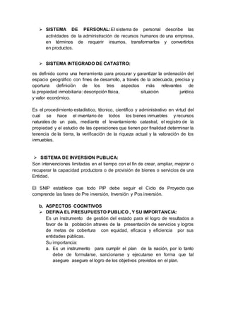 SISTEMA DE PERSONAL:El sistema de personal describe las
actividades de la administración de recursos humanos de una empresa,
en términos de requerir insumos, transformarlos y convertirlos
en productos.
 SISTEMA INTEGRADO DE CATASTRO:
es definido como una herramienta para procurar y garantizar la ordenación del
espacio geográfico con fines de desarrollo, a través de la adecuada, precisa y
oportuna definición de los tres aspectos más relevantes de
la propiedad inmobiliaria: descripción física, situación jurídica
y valor económico.
Es el procedimiento estadístico, técnico, científico y administrativo en virtud del
cual se hace el inventario de todos los bienes inmuebles y recursos
naturales de un país, mediante el levantamiento catastral, el registro de la
propiedad y el estudio de las operaciones que tienen por finalidad determinar la
tenencia de la tierra, la verificación de la riqueza actual y la valoración de los
inmuebles.
 SISTEMA DE INVERSION PUBLICA:
Son intervenciones limitadas en el tiempo con el fin de crear, ampliar, mejorar o
recuperar la capacidad productora o de provisión de bienes o servicios de una
Entidad.
El SNIP establece que todo PIP debe seguir el Ciclo de Proyecto que
comprende las fases de Pre inversión, Inversión y Pos inversión.
b. ASPECTOS COGNITIVOS
 DEFINA EL PRESUPUESTO PUBLICO , Y SU IMPORTANCIA:
Es un instrumento de gestión del estado para el logro de resultados a
favor de la población atraves de la presentación de servicios y logros
de metas de cobertura con equidad, eficacia y eficiencia por sus
entidades públicas.
Su importancia:
a. Es un instrumento para cumplir el plan de la nación, por lo tanto
debe de formularse, sancionarse y ejecutarse en forma que tal
asegure asegure el logro de los objetivos previstos en el plan.
 