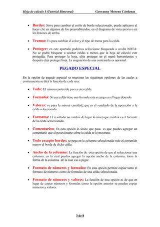 Hoja de calculo I (Tutorial Bimestral)                  Geovanny Moreno Cárdenas



   •   Bordes: Sirve para cambiar el estilo de borde seleccionado, puede aplicarse al
       hacer clic en algunos de los preestablecidos, en el diagrama de vista previa o en
       los botones de arriba.

   •   Tramas: Es para cambiar el color y el tipo de trama para la celda.

   •   Proteger: en este apartado podemos seleccionar bloqueada u oculta NOTA:
       No se podrá bloquear u ocultar celdas a menos que la hoja de cálculo este
       protegida. Para proteger la hoja, elija proteger en el menú herramientas y
       después elija proteger hoja. La asignación de una contraseña es opcional.

                             PEGADO ESPECIAL

En la opción de pegado especial se muestran las siguientes opciones de las cuales a
continuación se dirá la función de cada una.

   •   Todo: El mismo contenido pasa a otra celda.

   •   Formulas: Si una celda tiene una formula esta se pega en el lugar deseado.

   •   Valores: se pasa la misma cantidad, que es el resultado de la operación a la
       celda seleccionada.

   •   Formatos: El resultado no cambia de lugar lo único que cambia es el formato
       de la celda seleccionada.

   •   Comentarios: En esta opción lo único que pasa es que puedes agregar un
       comentario que al posesionarte sobre la celda te lo mostrara.

   •   Todo excepto bordes: se pega en la columna seleccionada todo el contenido
       menos el borde de dicha celda.

   •   Ancho de la columna: La función de esta opción de que al seleccionar una
       columna, en la cual puedas agregar la opción ancho de la columna, toma la
       forma de la columna de la cual vas a pegar.

   •   Formato de números y formulas: En esta opción permite copiar tanto el
       formato de números como de formulas de una celda seleccionada.

   •   Formato de números y valores: La función de esta opción es de que en
       lugar de copiar números y formulas como la opción anterior se pueden copiar
       números y valores.




                                         3 de 8
 