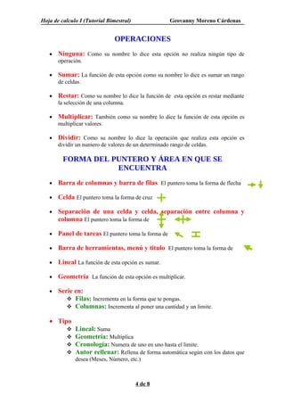 Hoja de calculo I (Tutorial Bimestral)                Geovanny Moreno Cárdenas


                               OPERACIONES
   •   Ninguna: Como su nombre lo dice esta opción no realiza ningún tipo de
       operación.

   •   Sumar: La función de esta opción como su nombre lo dice es sumar un rango
       de celdas.

   •   Restar: Como su nombre lo dice la función de esta opción es restar mediante
       la selección de una columna.

   •   Multiplicar: También como su nombre lo dice la función de esta opción es
       multiplicar valores.

   •   Dividir: Como su nombre lo dice la operación que realiza esta opción es
       dividir un numero de valores de un determinado rango de celdas.

         FORMA DEL PUNTERO Y ÁREA EN QUE SE
                    ENCUENTRA
   •   Barra de columnas y barra de filas El puntero toma la forma de flecha

   •   Celda El puntero toma la forma de cruz

   •   Separación de una celda y celda, separación entre columna y
       columna El puntero toma la forma de

   •   Panel de tareas El puntero toma la forma de

   •   Barra de herramientas, menú y titulo El puntero toma la forma de

   •   Lineal La función de esta opción es sumar.

   •   Geometría La función de esta opción es multiplicar.

   •   Serie en:
           Filas: Incrementa en la forma que te pongas.
           Columnas: Incrementa al poner una cantidad y un limite.

   • Tipo
             Lineal: Suma
             Geometría: Multiplica
             Cronología: Numera de uno en uno hasta el limite.
             Autor rellenar: Rellena de forma automática según con los datos que
              desea (Meses, Número, etc.)



                                         4 de 8
 