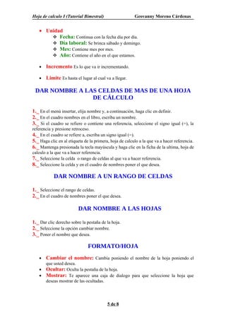 Hoja de calculo I (Tutorial Bimestral)                   Geovanny Moreno Cárdenas


   • Unidad
        Fecha: Continua con la fecha día por día.
        Día laboral: Se brinca sábado y domingo.
        Mes: Contiene mes por mes.
        Año: Contiene el año en el que estamos.

   •   Incremento Es lo que va ir incrementando.

   •   Limite Es hasta el lugar al cual va a llegar.

 DAR NOMBRE A LAS CELDAS DE MAS DE UNA HOJA
                DE CÁLCULO

1._ En el menú insertar, elija nombre y, a continuación, haga clic en definir.
2._ En el cuadro nombres en el libro, escriba un nombre.
3._ Si el cuadro se refiere o contiene una referencia, seleccione el signo igual (=), la
referencia y presione retroceso.
4._ En el cuadro se refiere a, escriba un signo igual (=).
5._ Haga clic en al etiqueta de la primera, hoja de calculo a la que va a hacer referencia.
6._ Mantenga presionada la tecla mayúscula y haga clic en la ficha de la ultima, hoja de
calculo a la que va a hacer referencia.
7._ Seleccione la celda o rango de celdas al que va a hacer referencia.
8._ Seleccione la celda y en el cuadro de nombres poner el que desea.

            DAR NOMBRE A UN RANGO DE CELDAS

1._ Seleccione el rango de celdas.
2._ En el cuadro de nombres poner el que desea.

                         DAR NOMBRE A LAS HOJAS

1._ Dar clic derecho sobre la pestaña de la hoja.
2._ Seleccione la opción cambiar nombre.
3._ Poner el nombre que desea.

                               FORMATO/HOJA
   •   Cambiar el nombre: Cambia poniendo el nombre de la hoja poniendo el
       que usted desea.
   •   Ocultar: Oculta la pestaña de la hoja.
   •   Mostrar: Te aparece una caja de dialogo para que seleccione la hoja que
       deseas mostrar de las ocultadas.




                                          5 de 8
 