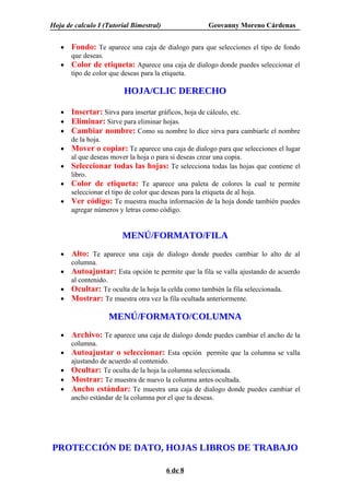 Hoja de calculo I (Tutorial Bimestral)                Geovanny Moreno Cárdenas


   •   Fondo: Te aparece una caja de dialogo para que selecciones el tipo de fondo
       que deseas.
   •   Color de etiqueta: Aparece una caja de dialogo donde puedes seleccionar el
       tipo de color que deseas para la etiqueta.

                          HOJA/CLIC DERECHO

   •   Insertar: Sirva para insertar gráficos, hoja de cálculo, etc.
   •   Eliminar: Sirve para eliminar hojas.
   •   Cambiar nombre: Como su nombre lo dice sirva para cambiarle el nombre
       de la hoja.
   •   Mover o copiar: Te aparece una caja de dialogo para que selecciones el lugar
       al que deseas mover la hoja o para si deseas crear una copia.
   •   Seleccionar todas las hojas: Te selecciona todas las hojas que contiene el
       libro.
   •   Color de etiqueta: Te aparece una paleta de colores la cual te permite
       seleccionar el tipo de color que deseas para la etiqueta de al hoja.
   •   Ver código: Te muestra mucha información de la hoja donde también puedes
       agregar números y letras como código.


                         MENÚ/FORMATO/FILA
   •   Alto: Te aparece una caja de dialogo donde puedes cambiar lo alto de al
       columna.
   •   Autoajustar: Esta opción te permite que la fila se valla ajustando de acuerdo
       al contenido.
   •   Ocultar: Te oculta de la hoja la celda como también la fila seleccionada.
   •   Mostrar: Te muestra otra vez la fila ocultada anteriormente.

                     MENÚ/FORMATO/COLUMNA
   •   Archivo: Te aparece una caja de dialogo donde puedes cambiar el ancho de la
       columna.
   •   Autoajustar o seleccionar: Esta opción permite que la columna se valla
       ajustando de acuerdo al contenido.
   •   Ocultar: Te oculta de la hoja la columna seleccionada.
   •   Mostrar: Te muestra de nuevo la columna antes ocultada.
   •   Ancho estándar: Te muestra una caja de dialogo donde puedes cambiar el
       ancho estándar de la columna por el que tu deseas.




PROTECCIÓN DE DATO, HOJAS LIBROS DE TRABAJO

                                         6 de 8
 