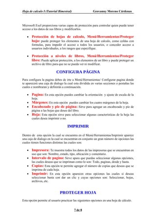 Hoja de calculo I (Tutorial Bimestral)                  Geovanny Moreno Cárdenas



Microsoft Exel proporciona varias capas de protección para controlar quien puede tener
acceso a los datos de sus libros y modificarlos.

   •   Protección de hojas de calculo, Menú/Herramientas/Proteger
       hoja: puede proteger los elementos de una hoja de calculo, como celdas con
       formulas, para impedir el acceso a todos los usuarios, o conceder acceso a
       usuarios individuales, a los rangos que especifique.

   •   Protección a niveles de libros, Menú/Herramientas/Proteger
       libro: Puede aplicar protección, a los elementos de un libro y puede proteger un
       archivo de libro para que no se pueda ver ni modificar.

                           CONFIGURA PÁGINA
Para configura la pagina debes de irte a Menú/Herramientas/ Configurar pagina donde
te aparecerá una caja de dialogo la cual esta dividida en varias secciones o pestañas las
cuales e nombraran y definirán a continuación.

   •   Pagina: En esta opción puedes cambiar la orientación y ajuste de escala de la
       hoja.
   •   Márgenes: En esta opción puedes cambiar los cuatro márgenes de la hoja.
   •   Encabezado y pie de página: Sirve para agregar un encabezado y pie de
       página a las hojas que desee del libro.
   •   Hoja: Esta opción sirve para seleccionar algunas características de la hoja las
       cuales desea imprimir o no.

                                    IMPRIMIR

Dentro de esta opción la cual se encuentra en el Menú/Herramientas/Imprimir aparece
una caja de dialogo en la cual se encuentran en conjunto un gran número de opciones las
cuales tienen funciones distintas las cuales son:

   •   Impresora: Te muestra todos los datos de las impresoras que se encuentran en
       uso que son: Nombre, estado, tipo, ubicación y comentario.
   •   Intervalo de pagina: Sirve apara que puedas seleccionar algunas opciones,
       las cuales deseas que se impriman como lo son: Todo, paginas, desde y hasta.
   •   Copias: Esta opción te permite agregar el número de copias que deseas que se
       imprima de cada hoja.
   •   Imprimir: En esta opción aparecen otras opciones las cuales si deseas
       seleccionar basta con dar un clic y cuyas opciones son: Seleccionar, hojas,
       archivos, etc.


                              PROTEGER HOJA
Esta opción permite al usuario practicar las siguientes opciones en una hoja de cálculo.


                                         7 de 8
 