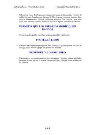 Hoja de calculo I (Tutorial Bimestral)                 Geovanny Moreno Cárdenas



   •   Seleccionar hojas desbloqueadas, seleccionar hojas desbloqueadas, formato de
       celdas, formato de columnas, formato de filas, insertar columnas, insertar filas,
       insertar hipervínculos, eliminar columnas, eliminar filas, ordenar, usar auto
       filtro, usar informes de tabla dinámico, modificar objetos, modificar escenarios.

       PERMITIR QUE LOS USUARIOS MODIFIQUEN
                      RANGOS

   •   Con esta opción puedes modificar un rango de celdas y columnas.

                            PROTEGER LIBRO

   •   Con esta opción puedes proteger un libro deseado ya que te aparece una caja de
       dialogo donde puedes agregar una contraseña deseada.

                    PROTEGER Y COPIAR LIBRO

   •   Esta opción te permite proteger un libro que desea, y también otra característica
       principal de esta poción es de que comparte el libro e impide quitar el historial
       de cambios.




                                         8 de 8
 