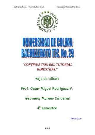 Hoja de calculo I (Tutorial Bimestral)            Geovanny Moreno Cárdenas




           “ContinuaCión del tutorial
                   bimestral”

                          Hoja de cálculo

         Prof. Cesar Miguel Rodríguez V.

              Geovanny Moreno Cárdenas

                             4° semestre

                                                                08/03/2010


                                         1 de 8
 