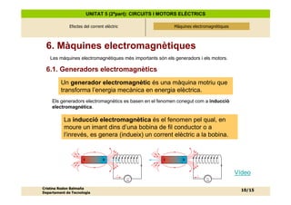 UNITAT 5 (2ªpart): CIRCUITS I MOTORS ELÈCTRICS

              Efectes del corrent elèctric                Màquines electromagnètiques
                                                          Màquines electromagnètiques




  6. Màquines electromagnètiques
    Les màquines electromagnètiques més importants són els generadors i els motors.

  6.1. Generadors electromagnètics
         Un generador electromagnètic és una màquina motriu que
         transforma l’energia mecànica en energia elèctrica.
     Els generadors electromagnètics es basen en el fenomen conegut com a inducció
     electromagnètica.

           La inducció electromagnètica és el fenomen pel qual, en
           moure un imant dins d’una bobina de fil conductor o a
           l’inrevés, es genera (indueix) un corrent elèctric a la bobina.




                                                                                        Vídeo
                                             mA                           mA



Cristina Rodon Balmaña
                                                                                          10/15
Departament de Tecnologia
 