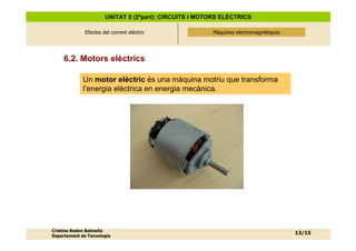 UNITAT 5 (2ªpart): CIRCUITS I MOTORS ELÈCTRICS

              Efectes del corrent elèctric              Màquines electromagnètiques
                                                        Màquines electromagnètiques




     6.2. Motors elèctrics

             Un motor elèctric és una màquina motriu que transforma
             l’energia elèctrica en energia mecànica.




Cristina Rodon Balmaña
                                                                                      13/15
Departament de Tecnologia
 