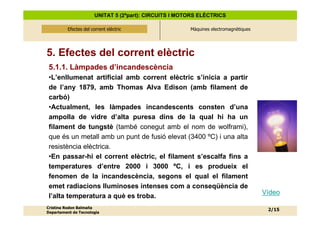 UNITAT 5 (2ªpart): CIRCUITS I MOTORS ELÈCTRICS

          Efectes del corrent elèctric
              Efectes del corrent elèctric              Màquines electromagnètiques




5. Efectes del corrent elèctric
 5.1.1. Làmpades d’incandescència
 •L’enllumenat artificial amb corrent elèctric s’inicia a partir
 de l’any 1879, amb Thomas Alva Edison (amb filament de
 carbó)
 •Actualment, les làmpades incandescents consten d’una
 ampolla de vidre d’alta puresa dins de la qual hi ha un
 filament de tungstè (també conegut amb el nom de wolframi),
 que és un metall amb un punt de fusió elevat (3400 ºC) i una alta
 resistència elèctrica.
 •En passar-hi el corrent elèctric, el filament s’escalfa fins a
 temperatures d’entre 2000 i 3000 ºC, i es produeix el
 fenomen de la incandescència, segons el qual el filament
 emet radiacions lluminoses intenses com a conseqüència de
                                                                                      Vídeo
 l’alta temperatura a què es troba.
Cristina Rodon Balmaña
                                                                                       2/15
Departament de Tecnologia
 