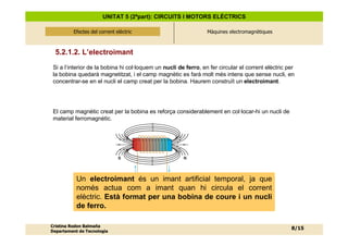 UNITAT 5 (2ªpart): CIRCUITS I MOTORS ELÈCTRICS

          Efectes del corrent elèctric
              Efectes del corrent elèctric                       Màquines electromagnètiques



  5.2.1.2. L’electroimant
 Si a l’interior de la bobina hi col·loquem un nucli de ferro, en fer circular el corrent elèctric per
 la bobina quedarà magnetitzat, i el camp magnètic es farà molt més intens que sense nucli, en
 concentrar-se en el nucli el camp creat per la bobina. Haurem construït un electroimant.




 El camp magnètic creat per la bobina es reforça considerablement en col·locar-hi un nucli de
 material ferromagnètic.




                               S                       N




           Un electroimant és un imant artificial temporal, ja que
           només actua com a imant quan hi circula el corrent
           elèctric. Està format per una bobina de coure i un nucli
           de ferro.

Cristina Rodon Balmaña
                                                                                                    8/15
Departament de Tecnologia
 