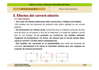 UNITAT 5 (2ªpart): CIRCUITS I MOTORS ELÈCTRICS

          Efectes del corrent elèctric
              Efectes del corrent elèctric                Màquines electromagnètiques




5. Efectes del corrent elèctric
5.1.3.Els fusibles
• Per evitar els efectes destructius dels curtcircuits, s’utilitzen els fusibles.
• Els fusibles són els elements de protecció més antics utilitzats en els circuits
elèctrics.
• Es fonamenten en l’efecte Joule. Construïts amb un material conductor de baix
punt de fusió, es col·loquen a l’inici de la instal·lació i al costat de l’aparell o circuit
que es vol protegir; si es produeix un curtcircuit, els fusibles detecten
l’augment de temperatura i es fonen, de manera que el circuit queda obert,
cessa el corrent i s’eviten altres conseqüències.
• Els fusibles van col·locats en el portafusibles que conté els terminals de
connexió. Normalment s’hi marca la intensitat màxima que són capaços de
suportar de manera permanent.




Cristina Rodon Balmaña
                                                                                         4/15
Departament de Tecnologia
 