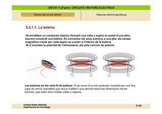 UNITAT 5 (2ªpart): CIRCUITS I MOTORS ELÈCTRICS

          Efectes del corrent elèctric
              Efectes del corrent elèctric                  Màquines electromagnètiques




  5.2.1.1. La bobina

 •Si enrotllem un conductor elèctric formant una volta o espira al costat d’una altra,
 haurem construït una bobina. En connectar els seus extrems a una pila, els camps
 magnètics creats per cada espira se sumen a l’interior de la bobina.
 •Si s’inverteix la polaritat de l’alimentació, els pols canvien de posició.




                                             N          S            S                    N




 Les bobines es fan amb fil de bobinar, fil de coure d’un sol conductor recobert per una fina
 capa de vernís (esmaltat) que actua d’aïllant i que permet reduir les dimensions de les
 bobines, que solen tenir moltes voltes o espires.



Cristina Rodon Balmaña
                                                                                                7/15
Departament de Tecnologia
 