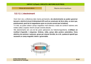 UNITAT 5 (2ªpart): CIRCUITS I MOTORS ELÈCTRICS

          Efectes del corrent elèctric
              Efectes del corrent elèctric                 Màquines electromagnètiques



  5.2.1.2. L’electroimant

•Com hem vist, a diferència dels imants permanents, els electroimants es poden governar
tancant o obrint el circuit d’alimentació (El nucli es construeix de ferro dolç, un acer que,
pràcticament, perd tot el magnetisme quan no circula corrent per la bobina).
• A més, es poden obtenir camps magnètics molt intensos a base de construir bobines amb
moltes voltes o espires i fent-hi circular corrents elevats.
•Els electroimants són una de les grans aplicacions de l’electromagnetisme; s’utilitzen en
multitud d’aparells i màquines: timbres, relés, panys dels porters automàtics, frens
elèctrics de camions i autocars, grues per aixecar ferralla; és a dir, qualsevol aparell que
necessiti un camp magnètic intens i governable.




                                S                 N




Cristina Rodon Balmaña
                                                                                           9/15
Departament de Tecnologia
 