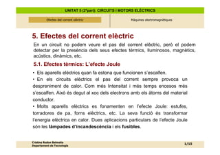 UNITAT 5 (2ªpart): CIRCUITS I MOTORS ELÈCTRICS

          Efectes del corrent elèctric
              Efectes del corrent elèctric              Màquines electromagnètiques




5. Efectes del corrent elèctric
 En un circuit no podem veure el pas del corrent elèctric, però el podem
 detectar per la presència dels seus efectes tèrmics, lluminosos, magnètics,
 acústics, dinàmics, etc.
 5.1. Efectes tèrmics: L’efecte Joule
• Els aparells elèctrics quan fa estona que funcionen s’escalfen.
• En els circuits elèctrics el pas del corrent sempre provoca un
despreniment de calor. Com més Intensitat i més temps encesos més
s’escalfen. Això és degut al xoc dels electrons amb els àtoms del material
conductor.
• Molts aparells elèctrics es fonamenten en l’efecte Joule: estufes,
torradores de pa, forns elèctrics, etc. La seva funció és transformar
l’energia elèctrica en calor. Dues aplicacions particulars de l’efecte Joule
són les làmpades d’incandescència i els fusibles.


Cristina Rodon Balmaña
                                                                                      1/15
Departament de Tecnologia
 