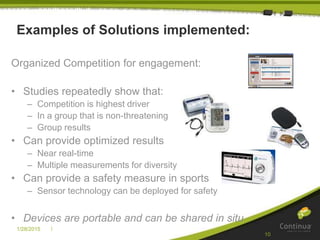 |1/28/2015
10
Examples of Solutions implemented:
Organized Competition for engagement:
• Studies repeatedly show that:
– Competition is highest driver
– In a group that is non-threatening
– Group results
• Can provide optimized results
– Near real-time
– Multiple measurements for diversity
• Can provide a safety measure in sports
– Sensor technology can be deployed for safety
• Devices are portable and can be shared in situ
 