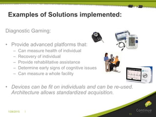|1/28/2015
11
Examples of Solutions implemented:
Diagnostic Gaming:
• Provide advanced platforms that:
– Can measure health of individual
– Recovery of individual
– Provide rehabilitative assistance
– Determine early signs of cognitive issues
– Can measure a whole facility
• Devices can be fit on individuals and can be re-used.
Architecture allows standardized acquisition.
 