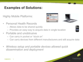 |1/28/2015
12
Examples of Solutions:
Highly Mobile Platforms:
• Personal Health Records
– Allows data to be shared quickly
– Provides an easy way to acquire data in single location
• Portable and unobtrusive
– Can carry in pocket or “stuck on”
– Can carry devices from different manufacturers and still acquire data
• Wireless setup and portable devices allowed quick
dissemination and deployment
 