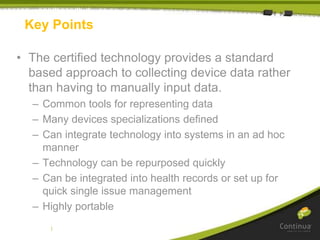 |
Key Points
• The certified technology provides a standard
based approach to collecting device data rather
than having to manually input data.
– Common tools for representing data
– Many devices specializations defined
– Can integrate technology into systems in an ad hoc
manner
– Technology can be repurposed quickly
– Can be integrated into health records or set up for
quick single issue management
– Highly portable
 